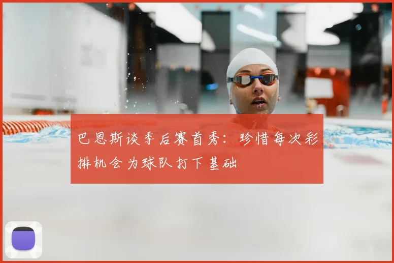 巴恩斯谈季后赛首秀：珍惜每次彩排机会为球队打下基础