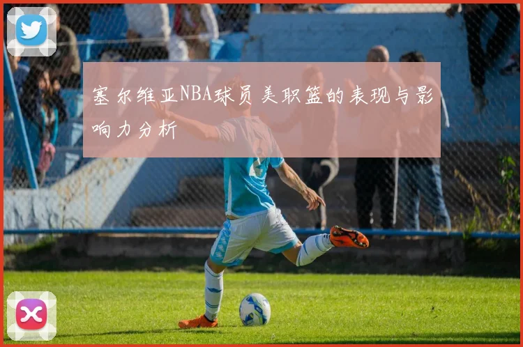 塞尔维亚NBA球员美职篮的表现与影响力分析