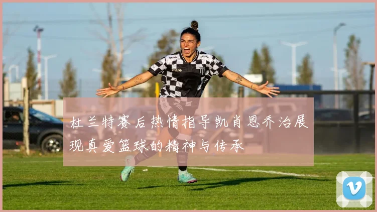 杜兰特赛后热情指导凯肖恩乔治展现真爱篮球的精神与传承